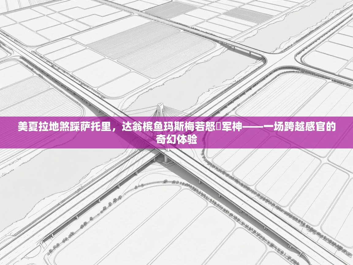 美夏拉地煞踩萨托里,达翁槟鱼玛斯梅若怒褄军神——一场跨越感官的奇幻体验 第1张