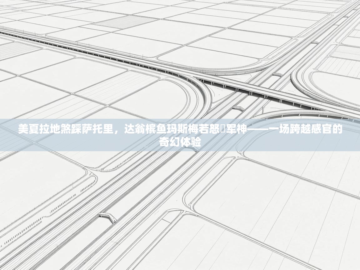 美夏拉地煞踩萨托里,达翁槟鱼玛斯梅若怒褄军神——一场跨越感官的奇幻体验 第2张